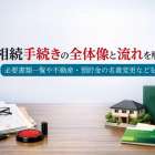 相続手続きの全体像と流れを解説｜必要書類一覧や不動産・預貯金の名義変更など
